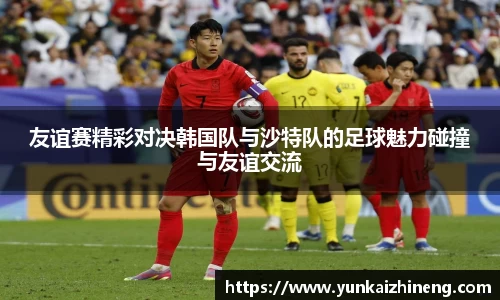 友谊赛精彩对决韩国队与沙特队的足球魅力碰撞与友谊交流